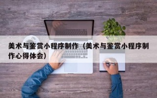 朔州美术与鉴赏小程序制作（美术与鉴赏小程序制作心得体会）