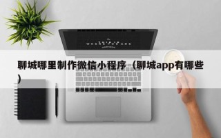 朔州聊城哪里制作微信小程序（聊城app有哪些）