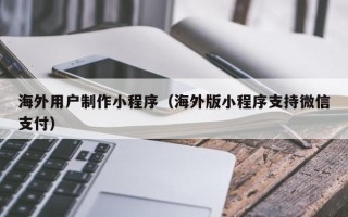 朔州海外用户制作小程序（海外版小程序支持微信支付）