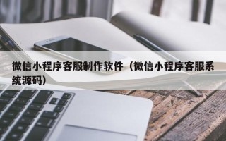 朔州微信小程序客服制作软件（微信小程序客服系统源码）