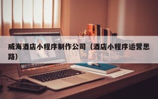 朔州威海酒店小程序制作公司（酒店小程序运营思路）