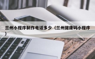 朔州兰州小程序制作电话多少（兰州健康码小程序）